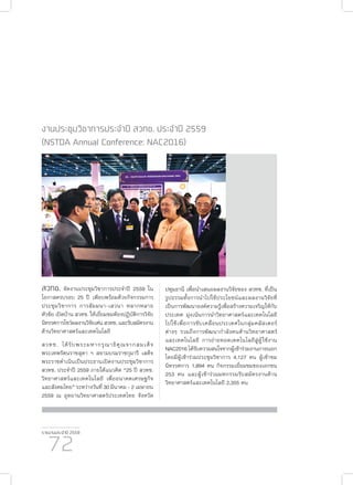รายงานประจำ�ปี 2559
72
งานประชุมวิชาการประจำ�ปี สวทช. ประจำ�ปี 2559
(NSTDA Annual Conference: NAC2016)
สวทช. จัดงานประชุมวิชาการประจำ�ปี 2559 ใน
โอกาสครบรอบ 25 ปี เพียบพร้อมด้วยกิจกรรมการ
ประชุมวิชาการ การสัมมนา-เสวนา หลากหลาย
หัวข้อ เปิดบ้าน สวทช. ให้เยี่ยมชมห้องปฏิบัติการวิจัย
นิทรรศการโชว์ผลงานวิจัยเด่นสวทช.และรับสมัครงาน
ด้านวิทยาศาสตร์และเทคโนโลยี
สวทช. ได้รับพระมหากรุณาธิคุณจากสมเด็จ
พระเทพรัตนราชสุดา ฯ สยามบรมราชกุมารี เสด็จ
พระราชดำ�เนินเป็นประธานเปิดงานประชุมวิชาการ
สวทช. ประจำ�ปี 2559 ภายใต้แนวคิด “25 ปี สวทช.
วิทยาศาสตร์และเทคโนโลยี เพื่ออนาคตเศรษฐกิจ
และสังคมไทย” ระหว่างวันที่ 30 มีนาคม - 2 เมษายน
2559 ณ อุทยานวิทยาศาสตร์ประเทศไทย จังหวัด
ปทุมธานี เพื่อนำ�เสนอผลงานวิจัยของ สวทช. ที่เป็น
รูปธรรมทั้งการนำ�ไปใช้ประโยชน์และผลงานวิจัยที่
เป็นการพัฒนาองค์ความรู้เพื่อสร้างความเจริญให้กับ
ประเทศ มุ่งเน้นการนำ�วิทยาศาสตร์และเทคโนโลยี
ไปใช้เพื่อการขับเคลื่อนประเทศในกลุ่มคลัสเตอร์
ต่างๆ รวมถึงการพัฒนากำ�ลังคนด้านวิทยาศาสตร์
และเทคโนโลยี การถ่ายทอดเทคโนโลยีสู่ผู้ใช้งาน
NAC2016 ได้รับความสนใจจากผู้เข้าร่วมงานภายนอก
โดยมีผู้เข้าร่วมประชุมวิชาการ 4,127 คน ผู้เข้าชม
นิทรรศการ 1,894 คน กิจกรรมเยี่ยมชมของเอกชน
253 คน และผู้เข้าร่วมมหกรรมรับสมัครงานด้าน
วิทยาศาสตร์และเทคโนโลยี 2,355 คน
 
