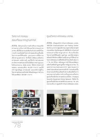 รายงานประจำ�ปี 2559
78
วิเคราะห์ ทดสอบ
สอบเทียบมาตรฐานสากล
สวทช. มีส่วนร่วมในการสร้างศักยภาพและขีด
ความสามารถในการทำ�วิจัยและวิศวกรรมแก่ภาค
เอกชน เพื่อให้สามารถแข่งขันกับต่างประเทศได้ โดย
การบริการเทคโนโลยี วิเคราะห์ ทดสอบด้วยเครื่องมือ
วิทยาศาสตร์ที่ทันสมัย และบุคลากรที่มีความ
เชี่ยวชาญเฉพาะทาง อีกทั้งมีการพัฒนาเครือข่าย
สารสนเทศ องค์ความรู้ และให้บริการสารสนเทศ
ทางวิทยาศาสตร์และเทคโนโลยีหลากหลายรูปแบบ
ในปีงบประมาณ 2559 สวทช. ให้บริการวิเคราะห์
ทดสอบ และสอบเทียบ 45,378 รายการ และให้
บริการฐานข้อมูล สารสนเทศ และองค์ความรู้ด้าน
วิทยาศาสตร์และเทคโนโลยี เพื่อสนับสนุนการทำ�งาน
วิจัยและพัฒนา 307,081 รายการ
ศูนย์วิเคราะห์ทดสอบ สวทช.
สวทช. เปิดศูนย์บริการวิเคราะห์ทดสอบ สวทช.
(NSTDA Characterization and Testing Center:
NCTC)ณอาคารกลุ่มนวัตกรรม2อุทยานวิทยาศาสตร์
ประเทศไทย จังหวัดปทุมธานี เพื่อให้บริการวิเคราะห์
ทดสอบตามวิธีมาตรฐานต่างๆ ด้วยเครื่องมือ
วิทยาศาสตร์ที่ทันสมัย มูลค่าสูง และได้มาตรฐาน
พร้อมนักวิจัยวิศวกรที่มีความเชี่ยวชาญ ทำ�ให้สามารถ
วิเคราะห์ทดสอบงานที่ซับซ้อนได้ โดยเปิดดำ�เนินการ
7 วัน 24 ชั่วโมง สนับสนุนการทำ�วิจัยและพัฒนา
ผลิตภัณฑ์สินค้ามูลค่าสูงทั้งภาครัฐและเอกชน ใน
อุตสาหกรรมเกษตรและอาหาร สุขภาพและการ
แพทย์ หุ่นยนต์และแมคาทรอนิกส์ ยานยนต์และชิ้น
ส่วนยานยนต์ พร้อมเสริมสร้างความเข้มแข็งด้วยการ
ลงนามความร่วมมือการทำ�งานในรูปแบบเครือข่าย
ศูนย์เครื่องมือวิทยาศาสตร์ประเทศไทย (Thailand
Scientific Equipment Center Network: TSEN) กับ
ศูนย์เครื่องมือวิทยาศาสตร์ทั่วประเทศรวม 16 แห่ง
ประกอบด้วย (1) ศูนย์บริการวิเคราะห์ทดสอบ สวทช.
 