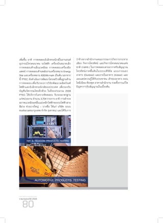 รายงานประจำ�ปี 2559
80
เพิ่มขึ้น อาทิ การทดสอบอิเล็กทรอนิกส์ในยานยนต์
อุปกรณ์โทรคมนาคม รถไฟฟ้า เครื่องบินขนาดเล็ก
การทดสอบด้านสิ่งแวดล้อม การทดสอบเครื่องมือ
แพทย์ การทดสอบด้านพลังงานเครื่องหมาย Energy
Star และเครื่องหมาย ASEAN mark เป็นต้น นอกจาก
นี้ PTEC ยังดำ�เนินการพัฒนาโครงสร้างพื้นฐานด้าน
การทดสอบเพื่อรับรองการวิจัยพัฒนาผลิตภัณฑ์
ไฟฟ้าและอิเล็กทรอนิกส์ของประเทศ เพื่อรองรับ
บัญชีนวัตกรรมไทยอีกด้วย ในปีงบประมาณ 2559
PTEC ให้บริการวิเคราะห์ทดสอบ รับรองมาตรฐาน
แก่หน่วยงาน จำ�นวน 3,704 รายการ อาทิ การสำ�รวจ
สภาพแวดล้อมคลื่นแม่เหล็กไฟฟ้าของรถไฟฟ้าสาย
สีม่วง ช่วงบางใหญ่ – บางซื่อ ให้แก่ บริษัท ระบบ
ขนส่งมวลชนกรุงเทพ จำ�กัด (มหาชน) และได้รับการ
ว่าจ้างจากสำ�นักงานคณะกรรมการกิจการกระจาย
เสียง กิจการโทรทัศน์ และกิจการโทรคมนาคมแห่ง
ชาติ (กสทช.) ในการทดสอบสายอากาศรับสัญญาณ
โทรทัศน์ภาคพื้นดินในระบบดิจิทัล แบบภายนอก
อาคาร (Outdoor) และภายในอาคาร (Indoor) และ
เผยแพร่ความรู้ให้กับประชาชน เจ้าของอาคาร คอน
โดมีเนียม ห้องชุด อาคารสำ�นักงาน รวมทั้งการแก้ไข
ปัญหาการรับสัญญาณในเบื้องต้น
 