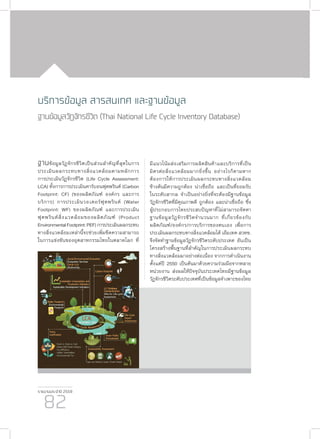 รายงานประจำ�ปี 2559
82
ฐานข้อมูลวัฏจักรชีวิตเป็นส่วนสำ�คัญที่สุดในการ
ประเมินผลกระทบทางสิ่งแวดล้อมตามหลักการ
การประเมินวัฏจักรชีวิต (Life Cycle Assessment:
LCA) ทั้งการการประเมินคาร์บอนฟุตพรินต์ (Carbon
Footprint: CF) (ของผลิตภัณฑ์ องค์กร และการ
บริการ) การประเมินวอเตอร์ฟุตพรินต์ (Water
Footprint: WF) ของผลิตภัณฑ์ และการประเมิน
ฟุตพรินต์สิ่งแวดล้อมของผลิตภัณฑ์ (Product
EnvironmentalFootprint:PEF)การประเมินผลกระทบ
ทางสิ่งแวดล้อมเหล่านี้จะช่วยเพิ่มขีดความสามารถ
ในการแข่งขันของอุตสาหกรรมไทยในตลาดโลก ที่
บริการข้อมูล สารสนเทศ และฐานข้อมูล
ฐานข้อมูลวัฏจักรชีวิต (Thai National Life Cycle Inventory Database)
มีแนวโน้มส่งเสริมการผลิตสินค้าและบริการที่เป็น
มิตรต่อสิ่งแวดล้อมมากยิ่งขึ้น อย่างไรก็ตามหาก
ต้องการให้การประเมินผลกระทบทางสิ่งแวดล้อม
ข้างต้นมีความถูกต้อง น่าเชื่อถือ และเป็นที่ยอมรับ
ในระดับสากล จำ�เป็นอย่างยิ่งที่จะต้องมีฐานข้อมูล
วัฏจักรชีวิตที่มีคุณภาพดี ถูกต้อง และน่าเชื่อถือ ซึ่ง
ผู้ประกอบการไทยประสบปัญหาที่ไม่สามารถจัดหา
ฐานข้อมูลวัฏจักรชีวิตจำ�นวนมาก ที่เกี่ยวข้องกับ
ผลิตภัณฑ์/องค์กร/การบริการของตนเอง เพื่อการ
ประเมินผลกระทบทางสิ่งแวดล้อมได้ เอ็มเทค สวทช.
จึงจัดทำ�ฐานข้อมูลวัฏจักรชีวิตระดับประเทศ อันเป็น
โครงสร้างพื้นฐานที่สำ�คัญในการประเมินผลกระทบ
ทางสิ่งแวดล้อมมาอย่างต่อเนื่อง จากการดำ�เนินงาน
ตั้งแต่ปี 2550 เป็นต้นมาด้วยความร่วมมือจากหลาย
หน่วยงาน ส่งผลให้ปัจจุบันประเทศไทยมีฐานข้อมูล
วัฏจักรชีวิตระดับประเทศที่เป็นข้อมูลจำ�เพาะของไทย
 