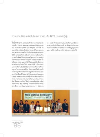 รายงานประจำ�ปี 2559
86
ความร่วมมือระหว่างไบโอเทค สวทช. กับ NITE ประเทศญี่ปุ่น
ไบโอเทคสวทช.ลงนามบันทึกข้อตกลงความร่วมมือ
ระยะที่ 4 ร่วมกับ National Institute of Technology
and Evaluation (NITE) ประเทศญี่ปุ่น เมื่อวันที่ 24
กุมภาพันธ์ 2559 ณ บ้านวิทยาศาสตร์สิรินธร อุทยาน
วิทยาศาสตร์ประเทศไทย บันทึกข้อตกลงความร่วมมือ
นี้มีวัตถุประสงค์เพื่อเสริมสร้างความร่วมมือในด้าน
การอนุรักษ์และใช้ประโยชน์ทรัพยากรชีวภาพอย่าง
ยั่งยืนของประเทศไทยและญี่ปุ่น มีระยะเวลา 5 ปี ซึ่ง
ไบโอเทค สวทช. และ NITE ได้ลงนามบันทึกข้อตกลง
ความร่วมมือครั้งแรกในปี 2548 ครั้งที่ 2 ในปี 2551
และครั้งที่ 3 ในปี 2554 มีโครงการร่วมด้านการศึกษา
อนุกรมวิธานของแบคทีเรีย เชื้อรา และยีสต์ รวมถึง
การประยุกต์ใช้ระหว่างห้องปฏิบัติการเก็บรวบรวม
สายพันธ์จุลินทรีย์ และ NITE Biological Resource
Center (NBRC) และการจัดฝึกอบรมเพื่อเสริมสร้าง
ความสามารถของนักอนุกรมวิธานในประเทศไทย
นำ�มาซึ่งผลความสำ�เร็จ ได้แก่ การพบจุลินทรีย์สายพันธุ์
ใหม่มากกว่า 50 สายพันธุ์ มีผลงานตีพิมพ์มากกว่า
50 เรื่อง และพัฒนาบุคลากรมากกว่า 200 คน
จากผลสำ�เร็จของความร่วมมือที่ผ่านมาจึงเกิด
ความร่วมมือต่อเนื่องระยะที่ 4 เพื่อดำ�เนินกิจกรรม
ความร่วมมือด้านการบริหารจัดการข้อมูลจุลินทรีย์
และงานวิจัยร่วมด้านการใช้ประโยชน์จากจุลินทรีย์
 