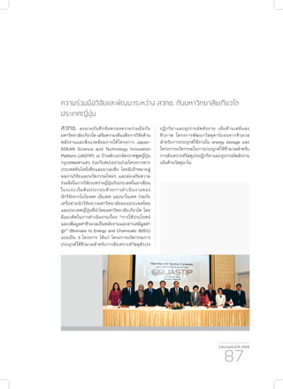 รายงานประจำ�ปี 2559
87
ความร่วมมือวิจัยและพัฒนาระหว่าง สวทช. กับมหาวิทยาลัยเกียวโต
ประเทศญี่ปุ่น
สวทช. ลงนามบันทึกข้อตกลงความร่วมมือกับ
มหาวิทยาลัยเกียวโต เสริมความเข้มแข็งการวิจัยด้าน
พลังงานและสิ่งแวดล้อมภายใต้โครงการ Japan-
ASEAN Science and Technology Innovation
Platform (JASTIP) ณ บ้านพักเอกอัครราชฑูตญี่ปุ่น
กรุงเทพมหานคร ร่วมกับหน่วยงานร่วมโครงการจาก
ประเทศอินโดนีเซียและมาเลเซีย โดยมีเป้าหมายสู่
ผลงานวิจัยและนวัตกรรมใหม่ๆ และส่งเสริมความ
ร่วมมือในการวิจัยระหว่างญี่ปุ่นกับประเทศในอาเซียน
ในระยะเริ่มต้นประกอบด้วยการดำ�เนินงานของ
นักวิจัยจากไบโอเทค เอ็มเทค และนาโนเทค ร่วมกับ
เครือข่ายนักวิจัยจากมหาวิทยาลัยของประเทศไทย
และประเทศญี่ปุ่นที่นำ�โดยมหาวิทยาลัยเกียวโต โดย
มีแนวคิดในการดำ�เนินงานเรื่อง “การใช้ประโยชน์
และเพิ่มมูลค่าชีวมวลเป็นพลังงานและสารเคมีมูลค่า
สูง” (Biomass to Energy and Chemicals: B2EC)
แบ่งเป็น 3 โครงการ ได้แก่ โครงการนวัตกรรมการ
ประยุกต์ใช้ชีวมวลสำ�หรับการสังเคราะห์วัสดุตัวเร่ง
ปฏิกริยาและอุปกรณ์พลังงาน เน้นด้านเคมีและ
ชีวภาพ โครงการพัฒนาวัสดุคาร์บอนจากชีวมวล
สำ�หรับการประยุกต์ใช้งานใน energy storage และ
โครงการนวัตกรรมในการประยุกต์ใข้ชีวมวลสำ�หรับ
การสังเคราะห์วัสดุเร่งปฎิกริยาและอุปกรณ์พลังงาน
เน้นด้านวัสดุนาโน
 