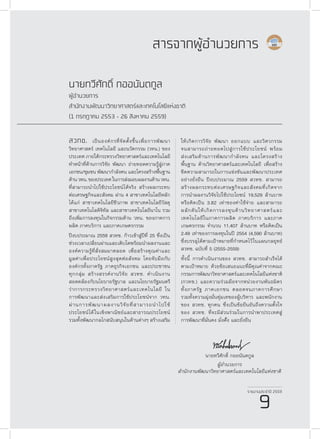 รายงานประจำ�ปี 2559
9
สวทช. เป็นองค์กรที่จัดตั้งขึ้นเพื่อการพัฒนา
วิทยาศาสตร์ เทคโนโลยี และนวัตกรรม (วทน.) ของ
ประเทศ ภายใต้กระทรวงวิทยาศาสตร์และเทคโนโลยี
ทำ�หน้าที่ด้านการวิจัย พัฒนา ถ่ายทอดความรู้สู่ภาค
เอกชน/ชุมชน พัฒนากำ�ลังคน และโครงสร้างพื้นฐาน
ด้านวทน.ของประเทศในการส่งมอบผลงานด้านวทน.
ที่สามารถนำ�ไปใช้ประโยชน์ได้จริง สร้างผลกระทบ
ต่อเศรษฐกิจและสังคม ผ่าน 4 สาขาเทคโนโลยีหลัก
ได้แก่ สาขาเทคโนโลยีชีวภาพ สาขาเทคโนโลยีวัสดุ
สาขาเทคโนโลดิจิทัล และสาขาเทคโนโลยีนาโน รวม
ถึงเพิ่มการลงทุนในกิจกรรมด้าน วทน. ของภาคการ
ผลิต ภาคบริการ และภาคเกษตรกรรม
ปีงบประมาณ 2559 สวทช. ก้าวเข้าสู่ปีที่ 25 ซึ่งเป็น
ช่วงเวลาเปลี่ยนผ่านและเติบโตพร้อมนำ�ผลงานและ
องค์ความรู้ที่สั่งสมมาตลอด เพื่อสร้างคุณค่าและ
มูลค่าเพื่อประโยชน์สูงสุดต่อสังคม โดยจับมือกับ
องค์กรทั้งภาครัฐ ภาคธุรกิจเอกชน และประชาชน
ทุกกลุ่ม สร้างสรรค์งานวิจัย สวทช. ดำ�เนินงาน
สอดคล้องกับนโยบายรัฐบาล และนโยบายรัฐมนตรี
ว่าการกระทรวงวิทยาศาสตร์และเทคโนโลยี ใน
การพัฒนาและส่งเสริมการใช้ประโยชน์จาก วทน.
ผ่านการพัฒนาผลงานวิจัยที่สามารถนำ�ไปใช้
ประโยชน์ได้ในเชิงพาณิชย์และสาธารณประโยชน์
รวมทั้งพัฒนากลไกสนับสนุนในด้านต่างๆ สร้างเสริม
นายทวีศักดิ์ กออนันตกูล
ผู้อำ�นวยการ
สำ�นักงานพัฒนาวิทยาศาสตร์และเทคโนโลยีแห่งชาติ
(1 กรกฎาคม 2553 - 26 สิงหาคม 2559)
สารจากผู้อำ�นวยการ
ให้เกิดการวิจัย พัฒนา ออกแบบ และวิศวกรรม
จนสามารถถ่ายทอดไปสู่การใช้ประโยชน์ พร้อม
ส่งเสริมด้านการพัฒนากำ�ลังคน และโครงสร้าง
พื้นฐาน ด้านวิทยาศาสตร์และเทคโนโลยี เพื่อสร้าง
ขีดความสามารถในการแข่งขันและพัฒนาประเทศ
อย่างยั่งยืน ปีงบประมาณ 2559 สวทช. สามารถ
สร้างผลกระทบต่อเศรษฐกิจและสังคมที่เกิดจาก
การนำ�ผลงานวิจัยไปใช้ประโยชน์ 19,529 ล้านบาท
หรือคิดเป็น 3.82 เท่าของค่าใช้จ่าย และสามารถ
ผลักดันให้เกิดการลงทุนด้านวิทยาศาสตร์และ
เทคโนโลยีในภาคการผลิต ภาคบริการ และภาค
เกษตรกรรม จำ�นวน 11,407 ล้านบาท หรือคิดเป็น
2.49 เท่าของการลงทุนในปี 2554 (4,590 ล้านบาท)
ซึ่งบรรลุได้ตามเป้าหมายที่กำ�หนดไว้ในแผนกลยุทธ์
สวทช. ฉบับที่ 5 (2555-2559)
ทั้งนี้ การดำ�เนินงานของ สวทช. สามารถสำ�เร็จได้
ตามเป้าหมาย ด้วยข้อเสนอแนะที่มีคุณค่าจากคณะ
กรรมการพัฒนาวิทยาศาสตร์และเทคโนโลยีแห่งชาติ
(กวทช.) และความร่วมมือจากหน่วยงานพันธมิตร
ทั้งภาครัฐ ภาคเอกชน ตลอดจนภาคการศึกษา
รวมทั้งความมุ่งมั่นทุ่มเทของผู้บริหาร และพนักงาน
ของ สวทช. ทุกคน ซึ่งเป็นข้อยืนยันถึงความตั้งใจ
ของ สวทช. ที่จะมีส่วนร่วมในการนำ�พาประเทศสู่
การพัฒนาที่มั่นคง มั่งคั่้ง และยั่งยืน
รายงานประจำ�ปี 2559
9
นายทวีศักดิ์ กออนันตกูล
ผู้อำ�นวยการ
สำ�นักงานพัฒนาวิทยาศาสตร์และเทคโนโลยีแห่งชาติ
 