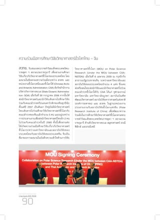 รายงานประจำ�ปี 2559
90
ความร่วมมือการศึกษาวิจัยวิทยาศาสตร์ขั้วโลกไทย – จีน
สวทช. รับสนองพระราชดำ�ริสมเด็จพระเทพรัตน-
ราชสุดา ฯ สยามบรมราชกุมารี เพื่อสานงานศึกษา
วิจัยเกี่ยวกับวิทยาศาสตร์ขั้วโลกของประเทศไทย โดย
ลงนามในข้อตกลงความร่วมมือระหว่าง สวทช. และ
หน่วยงานขั้วโลกเหนือและขั้วโลกใต้ (Chinese Arctic
and Antarctic Administration: CAA) สังกัดสำ�นักงาน
บริหารกิจการทางทะเล (State Oceanic Administra-
tion: SOA) เมื่อวันที่ 30 กรกฎาคม 2556 จากนั้นได้
ส่งนักวิทยาศาสตร์และนักวิจัยเดินทางไปศึกษาวิจัย
ร่วมกับคณะสำ�รวจทวีปแอนตาร์กติกของจีนทุกปีนับ
ตั้งแต่ปี 2557 เป็นต้นมา ปัจจุบันมีนักวิทยาศาสตร์
ไทยเดินทางไปร่วมศึกษาวิจัยวิทยาศาสตร์ขั้วโลกกับ
คณะสำ�รวจของจีนแล้วจำ�นวน 5 คน และอยู่ระหว่าง
การประสานงานเพื่อส่งนักวิทยาศาสตร์ไทยอีก 2 คน
ไปร่วมกับคณะสำ�รวจในปี 2560 ทั้งนี้เพื่อสานต่อ
ให้เกิดความร่วมมือศึกษาวิจัยเกี่ยวกับวิทยาศาสตร์
ขั้วโลกระหว่างมหาวิทยาลัยและสถาบันวิจัยของ
ประเทศไทยกับสถาบันวิจัยของประเทศจีน จึงเป็น
ที่มาของการลงนามในบันทึกความเข้าใจด้านการวิจัย
วิทยาศาสตร์ขั้วโลก (MOU on Polar Science
Research (Under the MOU between CAA-
NSTDA)) เมื่อวันที่ 6 เมษายน 2559 ณ กรุงปักกิ่ง
สาธารณรัฐประชาชนจีน ระหว่างมหาวิทยาลัยและ
สถาบันวิจัยของประเทศไทยจำ�นวน 4 แห่ง ซึ่งเคย
ส่งหรือสนใจจะส่งนักวิจัยและนักวิทยาศาสตร์ไปร่วม
คณะสำ�รวจขั้วโลกใต้กับ CAA ได้แก่ จุฬาลงกรณ์
มหาวิทยาลัย มหาวิทยาลัยบูรพา สถาบันบัณฑิต
พัฒนบริหารศาสตร์ สถาบันวิจัยดาราศาสตร์แห่งชาติ
(องค์การมหาชน) และ สวทช. ในฐานะหน่วยงาน
ประสานงานกับสถาบันวิจัยขั้วโลกแห่งจีน (Polar
Research Institute of China) เพื่อพัฒนาความ
ร่วมมือในการศึกษาวิจัยวิทยาศาสตร์ขั้วโลกตามพระ
ราชดำ�ริสมเด็จพระเทพรัตนราชสุดา ฯ สยามบรม
ราชกุมารี ด้านชีววิทยาทางทะเล สมุทรศาสตร์ ธรณี
ฟิสิกส์ และธรณีเคมี
 