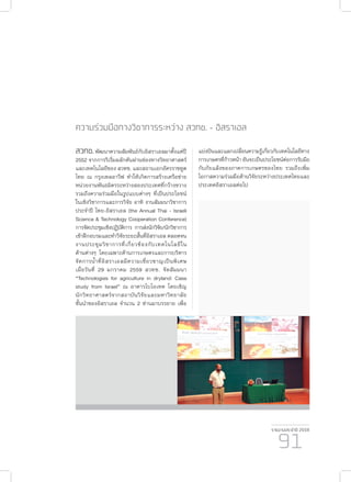 รายงานประจำ�ปี 2559
91
ความร่วมมือทางวิชาการระหว่าง สวทช. - อิสราเอล
สวทช.พัฒนาความสัมพันธ์กับอิสราเอลมาตั้งแต่ปี
2552 จากการริเริ่มผลักดันผ่านช่องทางวิทยาศาสตร์
และเทคโนโลยีของ สวทช. และสถานเอกอัครราชทูต
ไทย ณ กรุงเทลอาวีฟ ทำ�ให้เกิดการสร้างเครือข่าย
หน่วยงานพันธมิตรระหว่างสองประเทศที่กว้างขวาง
รวมถึงความร่วมมือในรูปแบบต่างๆ ที่เป็นประโยชน์
ในเชิงวิชาการและการวิจัย อาทิ งานสัมมนาวิชาการ
ประจำ�ปี ไทย-อิสราเอล (the Annual Thai - Israeli
Science & Technology Cooperation Conference)
การจัดประชุมเชิงปฏิบัติการ การส่งนักวิจัย/นักวิชาการ
เข้าฝึกอบรมและทำ�วิจัยระยะสั้นที่อิสราเอล ตลอดจน
งานประชุมวิชาการที่เกี่ยวข้องกับเทคโนโลยีใน
ด้านต่างๆ โดยเฉพาะด้านการเกษตรและการบริหาร
จัดการน้ำ�ที่อิสราเอลมีความเชี่ยวชาญเป็นพิเศษ
เมื่อวันที่ 29 มกราคม 2559 สวทช. จัดสัมมนา
“Technologies for agriculture in dryland: Case
study from Israel” ณ อาคารไบโอเทค โดยเชิญ
นักวิทยาศาสตร์จากสถาบันวิจัยและมหาวิทยาลัย
ชั้นนำ�ของอิสราเอล จำ�นวน 2 ท่านมาบรรยาย เพื่อ
แบ่งปันและแลกเปลี่ยนความรู้เกี่ยวกับเทคโนโลยีทาง
การเกษตรที่ก้าวหน้า อันจะเป็นประโยชน์ต่อการรับมือ
กับภัยแล้งของภาคการเกษตรของไทย รวมถึงเพิ่ม
โอกาสความร่วมมือด้านวิจัยระหว่างประเทศไทยและ
ประเทศอิสราเอลต่อไป
 