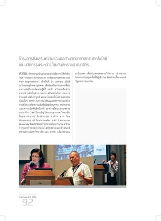 รายงานประจำ�ปี 2559
92
โครงการส่งเสริมความร่วมมือด้านวิทยาศาสตร์ เทคโนโลยี
และนวัตกรรมระหว่างไทยกับสหราชอาณาจักร
สวทช. จัดประชุมนำ�เสนอผลงานวิจัยภายใต้หัวข้อ
“UK-Thailand Symposium on Nanomaterials and
their Applications” เมื่อวันที่ 21 เมษายน 2559
ณโรงแรมสุโกศลกรุงเทพฯเพื่อส่งเสริมการแลกเปลี่ยน
และแบ่งปันองค์ความรู้ที่ก้าวหน้า สร้างเครือข่าย
ความร่วมมือในด้านเทคโนโลยีและนวัตกรรมทาง
ด้านเคมี เคมีประยุกต์ และนาโนเทคโนโลยี ตลอดจน
ด้านอื่นๆ ระหว่างประเทศไทยและสหราชอาณาจักร
รวมทั้งส่งเสริมความสัมพันธ์ระดับบุคคล หน่วยงาน
และความสัมพันธ์ทวิภาคี ระหว่างไทยและสหราช
อาณาจักร โดยเรียนเชิญวิทยากรจากมหาวิทยาลัย
ในสหราชอาณาจักรจำ�นวน 3 ท่าน จาก The
University of Manchester และ Lancaster
University ร่วมกับวิทยากรประเทศไทยจำ�นวน 6 ท่าน
จากมหาวิทยาลัยเทคโนโลยีพระจอมเกล้าธนบุรี
จุฬาลงกรณ์มหาวิทยาลัย และ สวทช. (เอ็มเทคและ
นาโนเทค) เพื่อนำ�เสนอผลงานวิจัยรวม 18 ผลงาน
โดยการประชุมครั้งนี้มีผู้เข้าร่วม 69 ท่าน ทั้งจากภาค
รัฐและภาคเอกชน
 