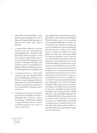 รายงานประจำ�ปี 2559
94
1.	 หลังจากได้รับการถ่ายทอดเทคโนโลยีจาก สวทช.
ผู้รับบริการลงทุนปรับปรุงหรือขยายกระบวนการ
ผลิตและบริการลงทุนด้านเครื่องจักรและอุปกรณ์
ตลอดจนการจ้างงานเพิ่ม 5,900 ล้านบาท
(สีโทนส้ม)
2.	การลงทุนด้านวิจัยและพัฒนาของภาคเอกชน
อันเกิดจากการที่ สวทช. มีส่วนผลักดันและ
สนับสนุน(สีโทนฟ้า)ได้แก่การรับรองโครงการวิจัย
พัฒนาเพื่อการลดหย่อนภาษี 300% การลงทุน
วิจัยและพัฒนาของผู้เช่าพื้นที่ของอุทยาน
วิทยาศาสตร์ประเทศไทยและเขตอุตสาหกรรม
ซอฟต์แวร์ การให้เงินกู้ดอกเบี้ยต่ำ�เพื่อการวิจัย
และพัฒนา ตลอดจนการร่วมลงทุนในโครงการ
สนับสนุนการพัฒนาเทคโนโลยีของอุตสาหกรรม
ไทย (ITAP) ซึ่งมูลค่ารวมประมาณ 3,660 ล้านบาท
3.	 การลงทุนของภาคส่วนต่างๆ ในโครงการวิจัย
และพัฒนาร่วมกับ สวทช. (สีโทนเขียว) ซึ่งเป็น
มูลค่าการลงทุนทั้งในรูปแบบเป็นตัวเงิน (in cash)
510ล้านบาทและการสนับสนุนสถานที่อุปกรณ์
ตลอดจนบุคลากรในการวิจัยและพัฒนาที่ร่วมมือ
กับสวทช. (in kind) มูลค่าประมาณ 230 ล้านบาท
รวมการลงทุนในโครงการวิจัยมูลค่าประมาณ
740 ล้านบาท
4.	 การลงทุนของหน่วยงานต่างๆ ผ่านกิจกรรมด้าน
วิทยาศาสตร์และเทคโนโลยีที่ สวทช. ให้บริการ
(สีโทนเหลือง) ได้แก่ การฝึกอบรม การบริการ
วิเคราะห์ทดสอบ การให้คำ�ปรึกษาทางเทคโนโลยี
การอนุญาตให้ใช้สิทธิเทคโนโลยี ตลอดจน
การลงทุนในกองทุนของ สวทช. มูลค่ารวม
ประมาณ 1,100 ล้านบาท
สวทช. มุ่งมั่นผลักดันงานวิจัยและพัฒนาในการสร้าง
มูลค่าเพิ่มที่มาจากวิทยาศาสตร์และเทคโนโลยีเพื่อก่อ
ให้เกิดประโยชน์ต่อประเทศ จากการรวบรวมข้อมูล
ผลทางเศรษฐกิจที่เกิดขึ้นกับผู้รับประโยชน์จากการ
ดำ�เนินงานของ สวทช. ในปีงบประมาณ 2559 สวทช.
สามารถสร้างผลลัพธ์ ผลกระทบทางเศรษฐกิจคิดเป็น
มูลค่าเพิ่มรวมประมาณ 19,500 ล้านบาท (เพิ่มขึ้น
ร้อยละ 3 จากปีงบประมาณ 2558) จำ�แนกตามกลุ่ม
ผู้ได้รับประโยชน์ดังภาพท โดยสร้างมูลค่าเพิ่มให้
กับภาคอุตสาหกรรมสูงที่สุด ประมาณ 12,700 ล้าน
บาท ซึ่งส่วนใหญ่เป็นการวิจัยและพัฒนาผลิตภัณฑ์
ใหม่หรือเป็นการช่วยแก้ไขปัญหาในกระบวนการผลิต
เพื่อให้ผลิตภัณฑ์มีคุณภาพเป็นที่ยอมรับของลูกค้า
และสามารถจำ�หน่ายได้ มีตัวอย่างผลงานเด่น ได้แก่
มาตรฐานอุตสาหกรรมพลาสติกสลายตัวทางชีวภาพ
โดยเอ็มเทค สวทช. ร่วมกับสมาคมพลาสติกชีวภาพ
ไทยและสำ�นักงานมาตรฐานอุตสาหกรรม ดำ�เนินการ
จัดทำ�มาตรฐานการทดสอบและร่างมาตรฐานของ
พลาสติกย่อยสลายได้ จนผ่านการประชุมพิจารณา
จากบอร์ดสำ�นักงานมาตรฐานผลิตภัณฑ์อุตสาหกรรม
(สมอ.) เมื่อวันพุธที่ 11 มกราคม 2555 จากนั้นพัฒนา
ห้องปฏิบัติการให้มีมาตรฐานผ่านระบบการตรวจสอบ
ISO 17088 และ EN 13432 มาตรฐาน DIN CERTCO
ประเทศเยอรมัน ห้องปฏิบัติการของเอ็มเทคจึงเป็น
ห้องปฏิบัติการแห่งแรกของเอเชียตะวันออกเฉียงใต้
ที่มีความสามารถในการวิจัยเพื่อตรวจพิสูจน์พลาสติก
จากบริษัทส่งผลให้บริษัทต่างๆ ในสมาคมอุตสาหกรรม
พลาสติกชีวภาพมีความมั่นใจในการลงทุนสร้าง
โรงงานผลิต จากการที่ผลิตภัณฑ์ของประเทศไทยมี
มาตรฐานรองรับผ่านการทดสอบในระดับสากล ซึ่ง
ในปี 2559 เป็นปีแรกที่สามารถสร้างรายได้จากการ
ส่งออกพลาสติกชีวภาพ สร้างมูลค่าเพิ่มทางเศรษฐกิจ
ประมาณ 2,100 ล้านบาท
 