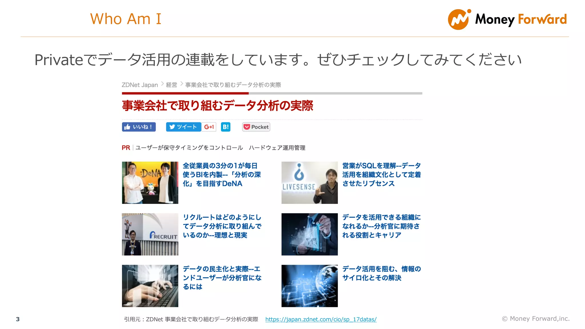 © Money Forward,inc.3
Who Am I
Privateでデータ活⽤の連載をしています。ぜひチェックしてみてください
引⽤元：ZDNet 事業会社で取り組むデータ分析の実際 https://japan.zdnet.com/cio/sp_17datas/
 