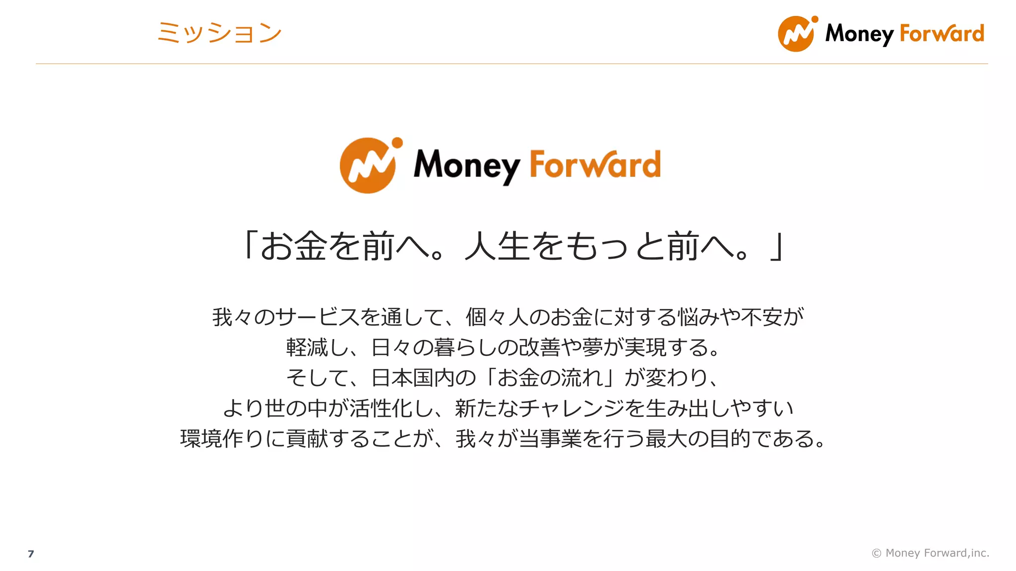 © Money Forward,inc.7
「お⾦を前へ。⼈⽣をもっと前へ。」
我々のサービスを通して、個々⼈のお⾦に対する悩みや不安が
軽減し、⽇々の暮らしの改善や夢が実現する。
そして、⽇本国内の「お⾦の流れ」が変わり、
より世の中が活性化し、新たなチャレンジを⽣み出しやすい
環境作りに貢献することが、我々が当事業を⾏う最⼤の⽬的である。
ミッション
 