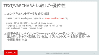 Copyright © 2017, Oracle and/or its affiliates. All rights reserved.
TEXT/VARCHARと比較した優位性
1. JSONドキュメントデータ形式の検証
2. 効率の良い、バイナリーフォーマットでストレージエンジンに格納し、
21
INSERT INTO employees VALUES ('some random text');
ERROR 3130 (22032): Invalid JSON text:
"Expect a value here." at position 0 in value
(or column) 'some random text'.
出力時にテキスト変換している為、オブジェクトメンバと配列要素への
参照性能が向上
 