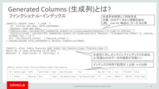 Copyright © 2017, Oracle and/or its affiliates. All rights reserved.
ファンクショナル・インデックス
24
[NEW57]> CREATE TABLE `T_JSON` (
`id` int(11) NOT NULL AUTO_INCREMENT,
`feature` json NOT NULL,
`feature_type` varchar(30) GENERATED ALWAYS AS (json_unquote(feature->"$.type")) VIRTUAL,
`feature_street` varchar(30) GENERATED ALWAYS AS (json_extract(`feature`,‘$.properties.STREET’)) VIRTUAL,
PRIMARY KEY (`id`),
KEY `idx_feature_street` (`feature_street`)
) ENGINE=InnoDB AUTO_INCREMENT=1 DEFAULT CHARSET=utf8mb4;
[NEW57]> alter table features add index idx_feature_type(`feature_type`);
Query OK, 0 rows affected (6.14 sec)
Records: 0 Duplicates: 0 Warnings: 0
生成列に対し,オンラインでインデックスを追加。
→ 高速なJSONデータの検索が可能に!!
生成列を使用して列を作成
対象：JSONデータから情報を抽出
(例) User ID, 製品ID, サービスID等
[NEW57]> explain select distinct(feature_type) from features;
+----+-------------+----------+------------+-------+------------------+------------------+---------+------+--------+----------+-------------+
| id | select_type | table | partitions | type | possible_keys | key | key_len | ref | rows | filtered | Extra |
+----+-------------+----------+------------+-------+------------------+------------------+---------+------+--------+----------+-------------+
| 1 | SIMPLE | features | NULL | index | idx_feature_type | idx_feature_type | 123 | NULL | 199013 | 100.00 | Using index |
+----+-------------+----------+------------+-------+------------------+------------------+---------+------+--------+----------+-------------+
インデックス利用で処理が 1.25秒 → 0.06秒
Generated Columns (生成列)とは?
 