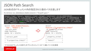 Copyright © 2017, Oracle and/or its affiliates. All rights reserved.
JSON Path Search
JSON形式のドキュメント内の指定された値のパスを返します
To retrieve via: [[database.]table.]column->"$<path spec>"
35
SELECT JSON_SEARCH(feature,
'one', 'MARKET') AS
extract_path
FROM features
WHERE id = 121254;
+-----------------------+
| extract_path |
+-----------------------+
| "$.properties.STREET" |
+-----------------------+
SELECT
feature->"$.properties.STREET"
AS property_street
FROM features
WHERE id = 121254;
+-----------------+
| property_street |
+-----------------+
| "MARKET" |
+-----------------+
feature: {"type": "Feature", "geometry": {"type": "Polygon", "coordinates": [[[-122.39790233801507,
37.790726654724864, 0], [-122.39823963293078, 37.79099174693105, 0], [-122.39835208359005, 37.79090296883558, 0],
[-122.3986901921814, 37.79116869825866, 0], [-122.39823249443299, 37.7915300431353, 0], [-122.39756221186288,
37.79099545718336, 0], [-122.39790233801507, 37.790726654724864, 0]]]}, "properties": {"TO_ST": "425", "BLKLOT":
"3709016", "STREET": "MARKET", "FROM_ST": "425", "LOT_NUM": "016", "ST_TYPE": "ST", "ODD_EVEN": "O", "BLOCK_NUM":
"3709", "MAPBLKLOT": "3709014"}}
“$”はJSONドキュメント全体で,オブジェクトメンバーは“.”に続いてパスを表現
 