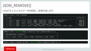 Copyright © 2017, Oracle and/or its affiliates. All rights reserved.
JSON_REMOVE()
36
JSONドキュメントからデータを削除し、結果を返します。
[NEW57]> select * from T_JSON_DOC;
+----+---------------------------------------------------------------------------------------------------+------------+
| id | body | price_only |
+----+---------------------------------------------------------------------------------------------------+------------+
| 1 | {"id": 1, "name": "自転車", "price": 10000, "Conditions": ["NEW", 2015, "Excellent"]} | 10000.00 |
| 2 | {“id”: 2, “name”: “テレビ”, “price”: 30000, “Conditions”: [“USED”, 2013, “故障”]} | 30000.00 |
| 3 | {"id": 3, "name": "冷蔵庫", "price": 17131, "Conditions": ["NEW", 2015]} | 17131.00 |
| 4 | {“id”: 4, “name”: “オートバイ”, “price”: 500000, “Conditions”: [“NEW”, 2015]} | 500000.00 |
| 5 | {"id": 5, "name": "自転車", "price": 25000, "Quantity": "[1,10]", "Conditions": ["NEW", 2015]} | 25000.00 |
+----+---------------------------------------------------------------------------------------------------+------------+
[NEW57]> select JSON_REMOVE(body,"$.Quantity") from T_JSON_DOC where id = 5;
+-----------------------------------------------------------------------------+
| JSON_REMOVE(body,"$.Quantity") |
+-----------------------------------------------------------------------------+
| {"id": 5, "name": "自転車", "price": 25000, "Conditions": ["NEW", 2015]} |
+-----------------------------------------------------------------------------+
[NEW57]> update T_JSON_DOC set body = JSON_REMOVE(body,"$.Quantity") where id = 5;
 