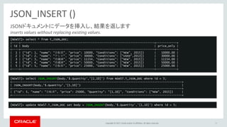 Copyright © 2017, Oracle and/or its affiliates. All rights reserved.
JSON_INSERT ()
38
JSONドキュメントにデータを挿入し、結果を返します
inserts values without replacing existing values.
[NEW57]> select * from T_JSON_DOC;
+----+------------------------------------------------------------------------------+------------+
| id | body | price_only |
+----+------------------------------------------------------------------------------+------------+
| 1 | {“id”: 1, “name”: “自転車”, “price”: 10000, “Conditions”: [“NEW”, 2015]} | 10000.00 |
| 2 | {"id": 2, "name": "テレビ", "price": 30000, "Conditions": ["USED",2013]} | 30000.00 |
| 3 | {"id": 3, "name": "冷蔵庫", "price": 11154, "Conditions": ["NEW", 2015]} | 11154.00 |
| 4 | {"id": 4, "name": "冷蔵庫", "price": 50000, "Conditions": ["NEW", 2015]} | 50000.00 |
| 5 | {"id": 5, "name": "自転車", "price": 25000, "Conditions": ["NEW", 2015]} | 25000.00 |
+----+------------------------------------------------------------------------------+------------+
[NEW57]> select JSON_INSERT(body,'$.Quantity','[1,10]') from NEW57.T_JSON_DOC where id = 5;
+---------------------------------------------------------------------------------------------------+
| JSON_INSERT(body,'$.Quantity','[1,10]') |
+---------------------------------------------------------------------------------------------------+
| {"id": 5, "name": "自転車", "price": 25000, "Quantity": "[1,10]", "Conditions": ["NEW", 2015]} |
+---------------------------------------------------------------------------------------------------+
[NEW57]> update NEW57.T_JSON_DOC set body = JSON_INSERT(body,'$.Quantity','[1,10]') where id = 5;
 