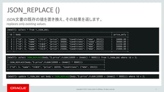 Copyright © 2017, Oracle and/or its affiliates. All rights reserved.
JSON_REPLACE ()
39
JSON文書の既存の値を置き換え、その結果を返します。
replaces only existing values.
[NEW57]> select * from T_JSON_DOC;
+----+------------------------------------------------------------------------------+------------+
| id | body | price_only |
+----+------------------------------------------------------------------------------+------------+
| 1 | {“id”: 1, “name”: “自転車”, “price”: 10000, “Conditions”: [“NEW”, 2015]} | 10000.00 |
| 2 | {“id”: 2, “name”: “テレビ”, “price”: 30000, “Conditions”: [“USED”,2013]} | 30000.00 |
| 3 | {"id": 3, "name": "冷蔵庫", "price": 11154, "Conditions": ["NEW", 2015]} | 11154.00 |
| 4 | {"id": 4, "name": "冷蔵庫", "price": 50000, "Conditions": ["NEW", 2015]} | 50000.00 |
| 5 | {"id": 5, "name": "自転車", "price": 25000, "Conditions": ["NEW", 2015]} | 25000.00 |
+----+------------------------------------------------------------------------------+------------+
[NEW57]> select JSON_REPLACE(body,"$.price",FLOOR(10000 + (RAND() * 9000))) from T_JSON_DOC where id = 3;
+-----------------------------------------------------------------------------+
| JSON_REPLACE(body,"$.price",FLOOR(10000 + (RAND() * 9000))) |
+-----------------------------------------------------------------------------+
| {"id": 3, "name": "冷蔵庫", "price": 18359, "Conditions": ["NEW", 2015]} |
+-----------------------------------------------------------------------------+
[NEW57]> update T_JSON_DOC set body = JSON_REPLACE(body,"$.price",FLOOR(10000 + (RAND() * 9000))) where id = 3;
 