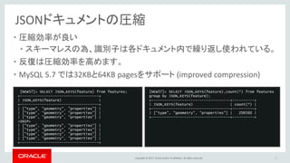 Copyright © 2017, Oracle and/or its affiliates. All rights reserved.
JSONドキュメントの圧縮
• 圧縮効率が良い
• スキーマレスの為、識別子は各ドキュメント内で繰り返し使われている。
• 反復は圧縮効率を高めます。
• MySQL 5.7 では32KBと64KB pagesをサポート (improved compression)
43
[NEW57]> SELECT JSON_KEYS(feature) from features;
+------------------------------------+
| JSON_KEYS(feature) |
+------------------------------------+
| ["type", "geometry", "properties"] |
| ["type", "geometry", "properties"] |
| ["type", "geometry", "properties"] |
<SNIP>
| ["type", "geometry", "properties"] |
| ["type", "geometry", "properties"] |
| ["type", "geometry", "properties"] |
| ["type", "geometry", "properties"] |
+------------------------------------+
[NEW57]> SELECT JSON_KEYS(feature),count(*) from features
group by JSON_KEYS(feature);
+------------------------------------+----------+
| JSON_KEYS(feature) | count(*) |
+------------------------------------+----------+
| ["type", "geometry", "properties"] | 206560 |
+------------------------------------+----------+
 