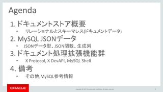 Copyright © 2017, Oracle and/or its affiliates. All rights reserved. 5
Agenda
1. ドキュメントストア概要
• リレーショナルとスキーマレス(ドキュメントデータ)
2. MySQL JSONデータ
• JSONデータ型、JSON関数、生成列
3. ドキュメント処理拡張機能群
• X Protocol, X DevAPI, MySQL Shell
4. 備考
• その他,MySQL参考情報
 