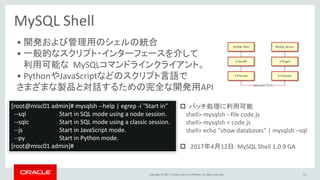 Copyright © 2017, Oracle and/or its affiliates. All rights reserved.
MySQL Shell
• 開発および管理用のシェルの統合
• 一般的なスクリプト・インターフェースを介して
利用可能な MySQLコマンドラインクライアント。
• PythonやJavaScriptなどのスクリプト言語で
さまざまな製品と対話するための完全な開発用API
51
[root@misc01 admin]# mysqlsh --help | egrep -i "Start in"
--sql Start in SQL mode using a node session.
--sqlc Start in SQL mode using a classic session.
--js Start in JavaScript mode.
--py Start in Python mode.
[root@misc01 admin]#
 バッチ処理に利用可能
shell> mysqlsh --file code.js
shell> mysqlsh < code.js
shell> echo "show databases" | mysqlsh –sql
 2017年4月12日: MySQL Shell 1.0.9 GA
 