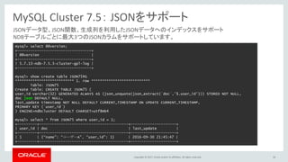 Copyright © 2017, Oracle and/or its affiliates. All rights reserved. 56
MySQL Cluster 7.5： JSONをサポート
JSONデータ型、JSON関数、生成列を利用したJSONデータへのインデックスをサポート
NDBテーブルごとに最大3つのJSONカラムをサポートしています。
mysql> select @@version;
+----------------------------------+
| @@version |
+----------------------------------+
| 5.7.13-ndb-7.5.3-cluster-gpl-log |
+----------------------------------+
mysql> show create table JSON75¥G
*************************** 1. row ***************************
Table: JSON75
Create Table: CREATE TABLE JSON75 (
user_id varchar(32) GENERATED ALWAYS AS (json_unquote(json_extract(`doc`,'$.user_id'))) STORED NOT NULL,
doc json DEFAULT NULL,
last_update timestamp NOT NULL DEFAULT CURRENT_TIMESTAMP ON UPDATE CURRENT_TIMESTAMP,
PRIMARY KEY (`user_id`)
) ENGINE=ndbcluster DEFAULT CHARSET=utf8mb4
mysql> select * from JSON75 where user_id = 1;
+---------+-----------------------------------------+---------------------+
| user_id | doc | last_update |
+---------+-----------------------------------------+---------------------+
| 1 | {“name”: “ユーザーA”, “user_id”: 1} | 2016-09-30 21:45:47 |
+---------+-----------------------------------------+---------------------+
 