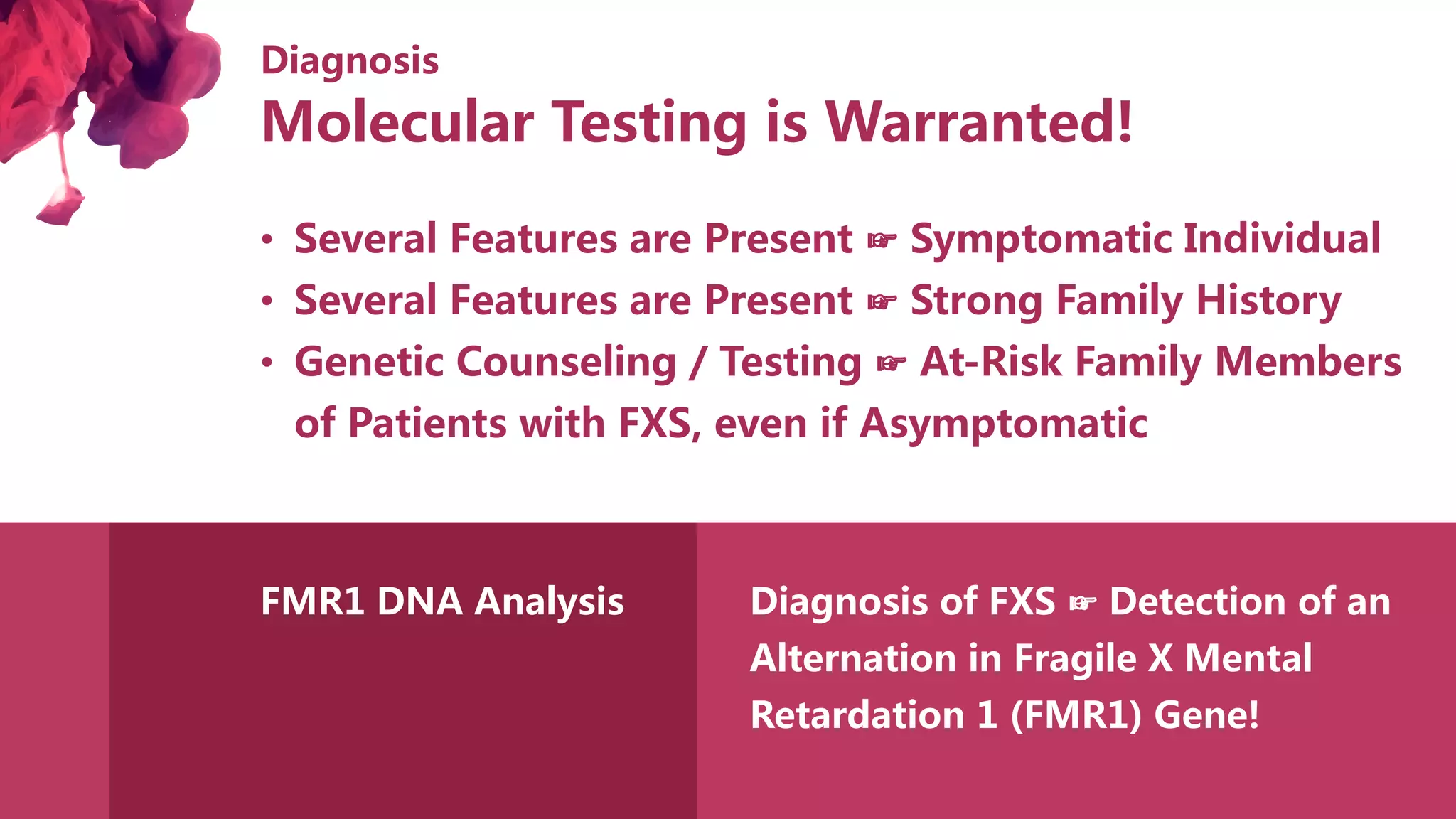 Diagnosis
• Several Features are Present ☞ Symptomatic Individual
• Several Features are Present ☞ Strong Family History
• Genetic Counseling / Testing ☞ At-Risk Family Members
of Patients with FXS, even if Asymptomatic
FMR1 DNA Analysis Diagnosis of FXS ☞ Detection of an
Alternation in Fragile X Mental
Retardation 1 (FMR1) Gene!
Molecular Testing is Warranted!
 