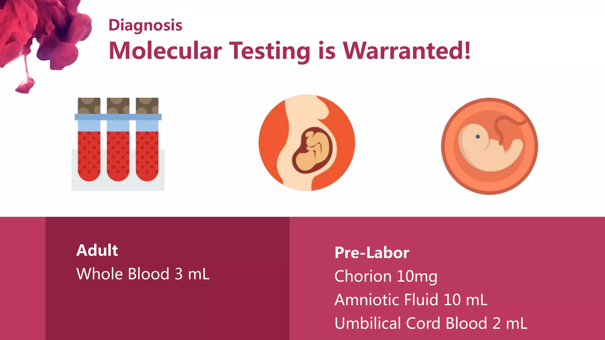 Diagnosis
Adult
Whole Blood 3 mL
Pre-Labor
Chorion 10mg
Amniotic Fluid 10 mL
Umbilical Cord Blood 2 mL
Molecular Testing is Warranted!
 