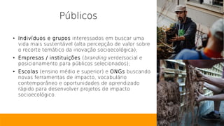Públicos
● Indivíduos e grupos interessados em buscar uma
vida mais sustentável (alta percepção de valor sobre
o recorte temático da inovação socioecológica);
● Empresas / instituições (branding verde/social e
posicionamento para públicos selecionados);
● Escolas (ensino médio e superior) e ONGs buscando
novas ferramentas de impacto, vocabulário
contemporâneo e oportunidades de aprendizado
rápido para desenvolver projetos de impacto
socioecológico.
 