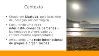 Contexto
● Criado em Ubatuba, pólo brasileiro
de inovação socioecológica;
● Costurando uma rede
interinstitucional de parcerias –
legitimidade e diversidade de
conhecimentos representados;
● Articulando uma rede internacional
de grupos e organizações.
 