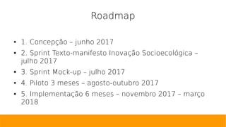Roadmap
● 1. Concepção – junho 2017
● 2. Sprint Texto-manifesto Inovação Socioecológica –
julho 2017
● 3. Sprint Mock-up – julho 2017
● 4. Piloto 3 meses – agosto-outubro 2017
● 5. Implementação 6 meses – novembro 2017 – março
2018
 