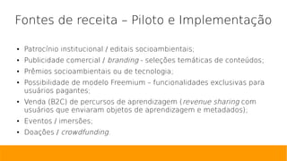 Fontes de receita – Piloto e Implementação
● Patrocínio institucional / editais socioambientais;
● Publicidade comercial / branding - seleções temáticas de conteúdos;
● Prêmios socioambientais ou de tecnologia;
● Possibilidade de modelo Freemium – funcionalidades exclusivas para
usuários pagantes;
● Venda (B2C) de percursos de aprendizagem (revenue sharing com
usuários que enviaram objetos de aprendizagem e metadados);
● Eventos / imersões;
● Doações / crowdfunding.
 