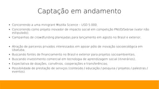 Captação em andamento
● Concorrendo a uma minigrant Mozilla Science – USD 5.000;
● Concorrendo como projeto inovador de impacto social em competição PNUD/Sebrae (valor não
estipulado);
● Campanhas de crowdfunding planejadas para lançamento em agosto no Brasil e exterior;
● Atração de parceiros privados interessados em apoiar pólo de inovação socioecológica em
Ubatuba;
● Buscando fontes de financiamento no Brasil e exterior para projetos socioambientais;
● Buscando investimento comercial em tecnologia de aprendizagem social (itinerários);
● Expectativa de doações, convênios, cooperações e transferências;
● Possibilidade de prestação de serviços (conteúdo / educação / pesquisa / projetos / palestras /
eventos).
 