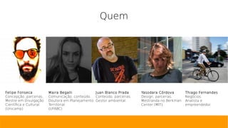 Quem
Felipe Fonseca
Concepção, parcerias.
Mestre em Divulgação
Científica e Cultural
(Unicamp)
Maira Begalli
Comunicação, conteúdo.
Doutora em Planejamento
Territorial
(UFABC)
Juan Blanco Prada
Conteúdo, parcerias.
Gestor ambiental.
Yasodara Córdova
Design, parcerias.
Mestranda no Berkman
Center (MIT).
Thiago Fernandes
Negócios.
Analista e
empreendedor.
 