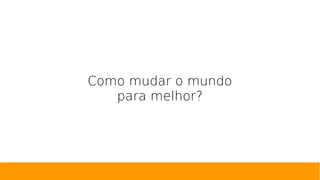 Como mudar o mundo
para melhor?
 
