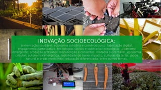 INOVAÇÃO SOCIOECOLÓGICA:
alimentação saudável; economia solidária e comércio justo; fabricação digital;
engajamento participativo; tecnologias sociais e soberania tecnológica; urbanismo
emergente; produção artesanal; manutenção e consertos; moradia sustentável; economia
circular; autonomia energética; mobilidade de baixo impacto; culturas da terra; saúde
natural e ervas medicinais; educação diferenciada, entre outros temas.
 