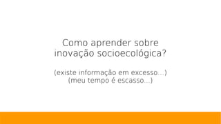 Como aprender sobre
inovação socioecológica?
(existe informação em excesso…)
(meu tempo é escasso...)
 