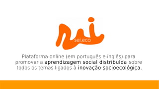 Plataforma online (em português e inglês) para
promover a aprendizagem social distribuída sobre
todos os temas ligados à inovação socioecológica.
 