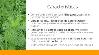 Características
● Comunidade online de aprendizagem social sobre
inovação socioecológica;
● Curadoria ativa de objetos de aprendizagem
validados por pessoas com experiência nos temas
tratados;
● Itinerários de aprendizado colaborativo criados
pelos próprios usuários, de forma integrada a seu uso
cotidiano da internet;
● Base tecnológica publicada como software livre e de
código aberto (itinerários);
● Organização de eventos, oficinas e cursos presenciais.
 