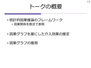 トークの概要
• 統計的因果推論のフレームワーク
• 因果関係を数式で表現
• 因果グラフを基にした介入効果の推定
• 因果グラフの推測
13
 