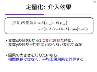定量化: 平均因果効果
• 変数xの値を0から1に変化させた時に、
変数yの値が平均的にどのくらい変化するか
• 因果の大きさを知りたいなら
相関係数ではなく、平均因果効果を計算する
   01:)(   xx yEyE因果効果平均
26
     0|1|  xdoyExdoyE
 