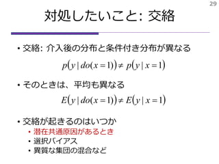 対処したいこと: 交絡
• 交絡: 介入後の分布と条件付き分布が異なる
• そのときは、平均も異なる
• 交絡が起きるのはいつか
• 潜在共通原因があるとき
• 選択バイアス
• 異質な集団の混合など
29
   1|)1(|  xypxdoyp
   1|)1(|  xyExdoyE
 