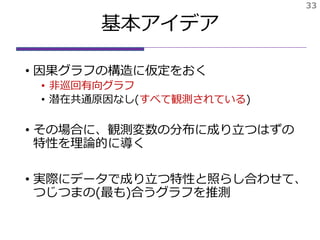 基本アイデア
• 因果グラフの構造に仮定をおく
• 非巡回有向グラフ
• 潜在共通原因なし(すべて観測されている)
• その場合に、観測変数の分布に成り立つはずの
特性を理論的に導く
• 実際にデータで成り立つ特性と照らし合わせて、
つじつまの(最も)合うグラフを推測
33
 