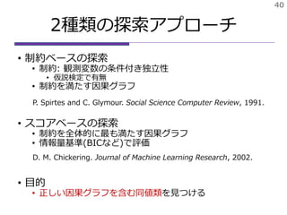 2種類の探索アプローチ
• 制約ベースの探索
• 制約: 観測変数の条件付き独立性
• 仮説検定で有無
• 制約を満たす因果グラフ
• スコアベースの探索
• 制約を全体的に最も満たす因果グラフ
• 情報量基準(BICなど)で評価
• 目的
• 正しい因果グラフを含む同値類を見つける
40
P. Spirtes and C. Glymour. Social Science Computer Review, 1991.
D. M. Chickering. Journal of Machine Learning Research, 2002.
 