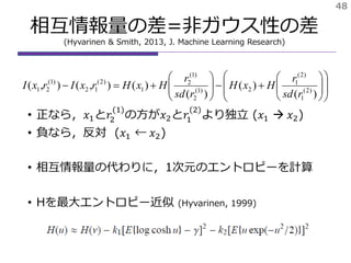 相互情報量の差=非ガウス性の差
(Hyvarinen & Smith, 2013, J. Machine Learning Research)
• 正なら，𝑥1と𝑟2
(1)
の方が𝑥2と𝑟1
(2)
より独立 (𝑥1  𝑥2)
• 負なら，反対 (𝑥1 ← 𝑥2)
• 相互情報量の代わりに，1次元のエントロピーを計算
• Hを最大エントロピー近似 (Hyvarinen, 1999)
48





















)(
)(
)(
)(),(),( )2(
1
)2(
1
2)1(
2
)1(
2
1
)2(
12
)1(
21
rsd
r
HxH
rsd
r
HxHrxIrxI
 