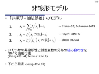49
• 「非線形＋加法誤差」のモデル
• いくつかの非線形性と誤差変数の分布の組み合わせを
除いて識別可能
(Zhang+09UAI; Peters+14JMLR)
• 下から推定 (Mooij+ICML09)
非線形モデル
 
 
  iiiii
iiii
i
x
jiji
exffx
exfx
exfx
i





の親
の親
の親
1,
1
2,
-- Hoyer+08NIPS
-- Zhang+09UAI
1.
2.
3.
-- Imoto+02; Buhlman+14AS
 