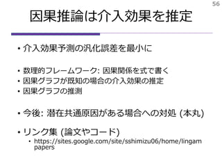 因果推論は介入効果を推定
• 介入効果予測の汎化誤差を最小に
• 数理的フレームワーク: 因果関係を式で書く
• 因果グラフが既知の場合の介入効果の推定
• 因果グラフの推測
• 今後: 潜在共通原因がある場合への対処 (本丸)
• リンク集 (論文やコード)
• https://sites.google.com/site/sshimizu06/home/lingam
papers
56
 