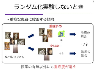 ランダム化実験しないとき
• 重症な患者に投薬する傾向
7
薬
治癒の
割合
治癒の
割合
なし
などなどたくさん
≠?
重症多め
少なめ
投薬の有無以外にも重症度が違う
 