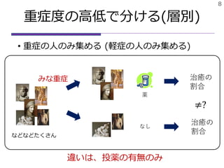 重症度の高低で分ける(層別)
• 重症の人のみ集める (軽症の人のみ集める)
8
薬
治癒の
割合
治癒の
割合
なし
などなどたくさん
≠?
みな重症
違いは、投薬の有無のみ
 