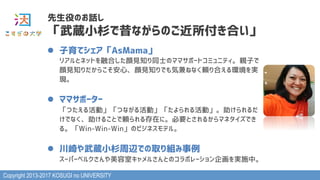 Copyright 2013-2017 KOSUGI no UNIVERSITY
l  子育てシェア「AsMama」 
リアルとネットを融合した顔見知り同士のママサポートコミュニティ。親子で
顔見知りだからこそ安心、顔見知りでも気兼ねなく頼り合える環境を実
現。
l  ママサポーター 
「つたえる活動」「つながる活動」「たよられる活動」。助けられるだ
けでなく、助けることで頼られる存在に。必要とされるからマネタイズでき
る。「Win-Win-Win」のビジネスモデル。
l  川崎や武蔵小杉周辺での取り組み事例 
スーパーベルクさんや美容室キャメルさんとのコラボレーション企画を実施中。
先生役のお話し
「武蔵小杉で昔ながらのご近所付き合い」
 