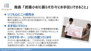 Copyright 2013-2017 KOSUGI no UNIVERSITY
発表「武蔵小杉に暮らす方々にお手伝いできること」
l  いつも心に二ヶ領用水 
自分にできること。自分が助けてもらいたいこと。助けたい想いを
集めて必要な人に公平に分け合う仕組みをつくる。仕組みと思い
やりの両方が大切。
l  お手伝いマルシェ 
毎月第4水曜日の「武蔵小杉マルシェ」での野菜販売が定着し
たように、自分ができることを提供し合う「お手伝いマルシェ」を
開催する。モノでなく、コトをシェアする仕組み。
l  こすぎサポーター、いろいろ揃っています 
ダイバシティ溢れる武蔵小杉。「こすぎの大学」で出会った片付
けパパ、STEP CAMP、コミュニケーションに優れた先生役も然り、
生徒役の方々も然り、多くのサポーターが揃っている武蔵小杉。
 