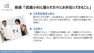 Copyright 2013-2017 KOSUGI no UNIVERSITY
発表「武蔵小杉に暮らす方々にお手伝いできること」
l  こすぎなおせっかい 
庭の手入れや子育て、Web制作など、みんなができることを濃すぎるくらい
におせっかいし合う。おせっかいが非日常でなく、日常になる武蔵小杉を
目指す。
l  つぶやく 
「通勤がつらい」「夕食作るのが面倒」など、些細なことでもつぶやく。
つぶやくことでストレス解消にもなるし、そして、誰か助けてくれる人が現れ
るかもしれない。そして、誰かがつぶやいていたら、自分のできる範囲で助
けてあげる。
 