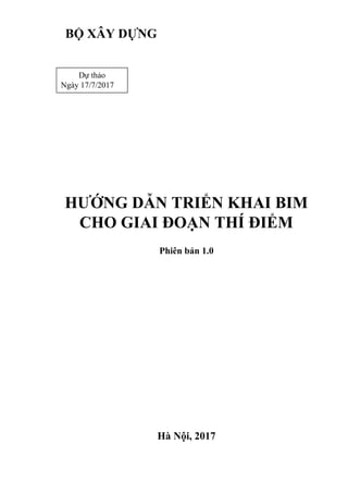 Phiên bản 1.0
Hà Nội, 2017
BỘ XÂY DỰNG
HƯỚNG DẪN TRIỂN KHAI BIM
CHO GIAI ĐOẠN THÍ ĐIỂM
Dự thảo
Ngày 17/7/2017
 
